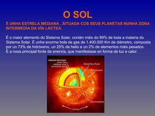 O SOL
É UNHA ESTRELA MEDIANA , SITUADA COS SEUS PLANETAS NUNHA ZONA
INTERMEDIA DA VÍA LÁCTEA.

É o maior elemento do Sistema Solar, contén máis do 99% de toda a materia do
Sistema Solar. É unha enorme bola de gas de 1.400.000 Km de diámetro, composta
por un 73% de hidróxeno, un 25% de helio e un 2% de elementos máis pesados.
É a nosa principal fonte de enerxía, que manifestase en forma de luz e calor.
 