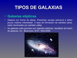 TIPOS DE GALAXIAS
• Galaxias elípticas
• Galaxia con forma de elipse. Presentan escasa estrutura e teñen
  pouca materia interestelar. A tasa de formación de estrelas baixa,
  están dominadas por estrelas vellas.
• As galaxias máis grandes son xigantes elípticas, resultado da fusión
  de galaxias. Ex.: Berenices, M-91, NGC4548.
 