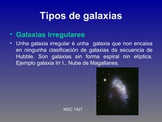 Tipos de galaxias
• Galaxias irregulares
• Unha galaxia irregular é unha galaxia que non encaixa
  en ningunha clasificación de galaxias da secuencia de
  Hubble. Son galaxias sin forma espiral nin elíptica.
  Ejemplo galaxia Irr I., Nube de Magallanes.




                    NGC 1427
 