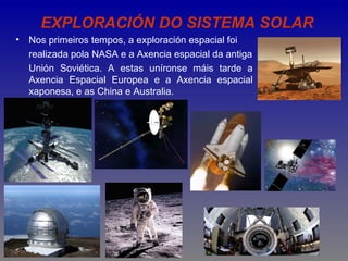 EXPLORACIÓN DO SISTEMA SOLAR
•   Nos primeiros tempos, a exploración espacial foi
    realizada pola NASA e a Axencia espacial da antiga
    Unión Soviética. A estas uníronse máis tarde a
    Axencia Espacial Europea e a Axencia espacial
    xaponesa, e as China e Australia.
 