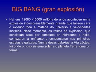 BIG BANG (gran explosión)
• Hai uns 12000 -15000 millóns de anos aconteceu unha
  explosión incomprensiblemente grande que lanzou cara
  o exterior toda a materia do universo a velocidades
  incribles. Nese momento, os restos da explosión, que
  consistían case por completo en hidróxeno e helio,
  comezaron a enfriarse e condensarse nas primeiras
  estrelas e galaxias. Nunha desas galaxias, a Vía Láctea,
  foi onde o noso sistema solar e o planeta Terra tomaron
  forma.
 