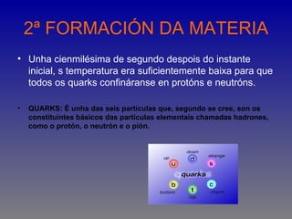 2ª FORMACIÓN DA MATERIA
• Unha cienmilésima de segundo despois do instante
  inicial, s temperatura era suficientemente baixa para que
  todos os quarks confináranse en protóns e neutróns.

•   QUARKS: É unha das seis partículas que, segundo se cree, son os
    constituintes básicos das partículas elementais chamadas hadrones,
    como o protón, o neutrón e o pión.
 