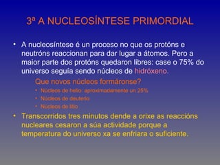 3ª A NUCLEOSÍNTESE PRIMORDIAL

• A nucleosíntese é un proceso no que os protóns e
  neutróns reaccionan para dar lugar a átomos. Pero a
  maior parte dos protóns quedaron libres: case o 75% do
  universo seguía sendo núcleos de hidróxeno.
      Que novos núcleos formáronse?
      • Núcleos de helio: aproximadamente un 25%
      • Núcleos de deuterio
      • Núcleos de litio
• Transcorridos tres minutos dende a orixe as reaccións
  nucleares cesaron a súa actividade porque a
  temperatura do universo xa se enfriara o suficiente.
 
