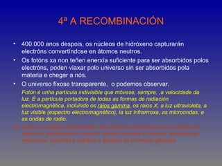 4ª A RECOMBINACIÓN

• 400.000 anos despois, os núcleos de hidróxeno capturarán
  electróns convertíndose en átomos neutros.
• Os fotóns xa non teñen enerxía suficiente para ser absorbidos polos
  electróns, poden viaxar polo universo sin ser absorbidos pola
  materia e chegar a nós.
• O universo fíxose transparente, o podemos observar.
   Fotón é unha partícula indivisible que móvese, sempre, ,a velocidade da
   luz. É a partícula portadora de todas as formas de radiación
   electromagnética, incluindo os raios gamma, os raios X, a luz ultravioleta, a
   luz visible (espectro electromagnético), la luz infrarrroxa, as microondas, e
   as ondas de radio.
As zonas do espazo lixeiramente máis densas convérteronse en centros de
   atracción gravitacional e arredor destes reuniuse a materia, formándose
   nebulosas, planetas e estrelas e despois as primeiras galaxias.
 