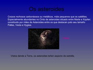 Os asteroides
Corpos rochosos carbonáceos ou metálicos, máis pequenos que os satélites.
Especialmente abundantes no Cinto de asteroides situado entre Marte e Xúpiter;
constituido por miles de Asteroides entre os que destacan polo seu tamaño
Pallas, Vesta e Hygiea.




                                                    Pallas




  Vistos dende a Terra, os asteroides teñen aspecto de estrella.
 