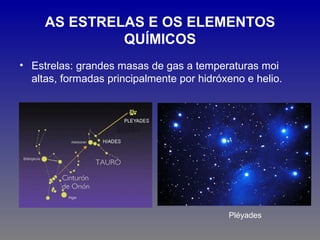 AS ESTRELAS E OS ELEMENTOS
              QUÍMICOS
• Estrelas: grandes masas de gas a temperaturas moi
  altas, formadas principalmente por hidróxeno e helio.




                                           Pléyades
 