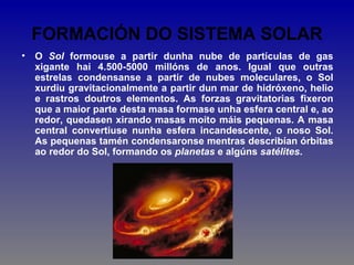 FORMACIÓN DO SISTEMA SOLAR
•   O Sol formouse a partir dunha nube de partículas de gas
    xigante hai 4.500-5000 millóns de anos. Igual que outras
    estrelas condensanse a partir de nubes moleculares, o Sol
    xurdiu gravitacionalmente a partir dun mar de hidróxeno, helio
    e rastros doutros elementos. As forzas gravitatorias fixeron
    que a maior parte desta masa formase unha esfera central e, ao
    redor, quedasen xirando masas moito máis pequenas. A masa
    central convertiuse nunha esfera incandescente, o noso Sol.
    As pequenas tamén condensaronse mentras describían órbitas
    ao redor do Sol, formando os planetas e algúns satélites.
 