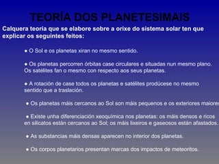 TEORÍA DOS PLANETESIMAIS
Calquera teoría que se elabore sobre a orixe do sistema solar ten que
explicar os seguintes feitos:

       ● O Sol e os planetas xiran no mesmo sentido.

       ● Os planetas percorren órbitas case circulares e situadas nun mesmo plano.
       Os satélites fan o mesmo con respecto aos seus planetas.

       ● A rotación de case todos os planetas e satélites prodúcese no mesmo
       sentido que a traslación.

        ● Os planetas máis cercanos ao Sol son máis pequenos e os exteriores maiores

        ● Existe unha diferenciación xeoquímica nos planetas: os máis densos e ricos
       en silicatos están cercanos ao Sol; os máis lixeiros e gaseosos están afastados.

        ● As substancias máis densas aparecen no interior dos planetas.

        ● Os corpos planetarios presentan marcas dos impactos de meteoritos.
 