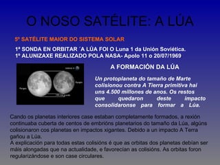 O NOSO SATÉLITE: A LÚA
 5º SATÉLITE MAIOR DO SISTEMA SOLAR
  1ª SONDA EN ORBITAR ´A LÚA FOI O Luna 1 da Unión Soviética.
  1º ALUNIZAXE REALIZADO POLA NASA- Apolo 11 o 20/07/1969.

                                         A FORMACIÓN DA LÚA
                                  Un protoplaneta do tamaño de Marte
                                  colisionou contra A Tierra primitiva hai
                                  uns 4.500 millones de anos. Os restos
                                  que      quedaron      deste       impacto
                                  consolidaronse para formar a Lúa.

Cando os planetas interiores case estaban completamente formados, a rexión
continuaba cuberta de centos de embrións planetarios do tamaño da Lúa, algúns
colisionaron cos planetas en impactos xigantes. Debido a un impacto A Terra
gañou a Lúa.
A explicación para todas estas colisións é que as orbitas dos planetas debían ser
máis alongadas que na actualidade, e favorecían as colisións. As orbitas foron
regularizándose e son case circulares.
 