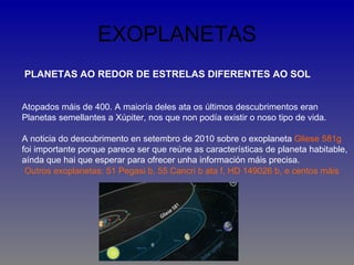 EXOPLANETAS
PLANETAS AO REDOR DE ESTRELAS DIFERENTES AO SOL


Atopados máis de 400. A maioría deles ata os últimos descubrimentos eran
Planetas semellantes a Xúpiter, nos que non podía existir o noso tipo de vida.

A noticia do descubrimento en setembro de 2010 sobre o exoplaneta Gliese 581g
foi importante porque parece ser que reúne as características de planeta habitable,
aínda que hai que esperar para ofrecer unha información máis precisa.
 Outros exoplanetas: 51 Pegasi b, 55 Cancri b ata f, HD 149026 b, e centos máis
 