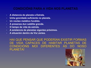 CONDICIÓNS PARA A VIDA NOS PLANETAS

-   A distancia do planeta a Estrela.
-   Unha gravidade suficiente no planeta.
-   Un núcleo metálico fundido.
-   A presenza dun satélite grande.
-   O tempo de vida da estrela.
-   A existencia de planetas xigantes próximos.
-   A situación dentro da Vía Láctea.


    HAI QUE PENSAR QUE PODERÍAN EXISTIR FORMAS
    DE VIDA CAPACES DE HABITAR PLANETAS DE
    CONDICIÓNS MOI DIFERENTES ÁS DO NOSO
    PLANETA!
 