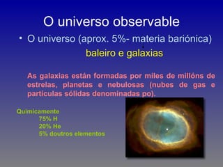 O universo observable
• O universo (aprox. 5%- materia bariónica)
               baleiro e galaxias

   As galaxias están formadas por miles de millóns de
   estrelas, planetas e nebulosas (nubes de gas e
   partículas sólidas denominadas po).

Quimícamente
      75% H
      20% He
      5% doutros elementos
 