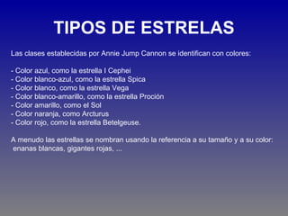 TIPOS DE ESTRELAS
Las clases establecidas por Annie Jump Cannon se identifican con colores:

- Color azul, como la estrella I Cephei
- Color blanco-azul, como la estrella Spica
- Color blanco, como la estrella Vega
- Color blanco-amarillo, como la estrella Proción
- Color amarillo, como el Sol
- Color naranja, como Arcturus
- Color rojo, como la estrella Betelgeuse.

A menudo las estrellas se nombran usando la referencia a su tamaño y a su color:
enanas blancas, gigantes rojas, ...
 