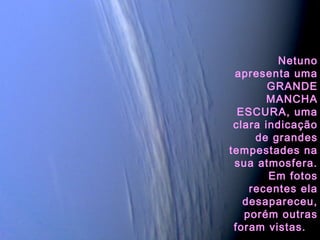 Netuno
apresenta uma
GRANDE
MANCHA
ESCURA, uma
clara indicação
de grandes
tempestades na
sua atmosfera.
Em fotos
recentes ela
desapareceu,
porém outras
foram vistas.
 