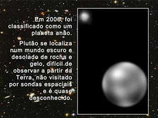 Em 2006, foi
classificado como um
planeta anão.
Plutão se localiza
num mundo escuro e
desolado de rocha e
gelo, difícil de
observar a partir da
Terra, não visitado
por sondas espaciais
e é quase
desconhecido.
 
