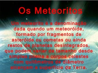 Os Meteoritos
Um meteorito é a denominação
dada quando um meteoróide,
formado por fragmentos de
asteróide ou cometas ou ainda
restos de planetas desintegrados,
que podem variar de tamanho desde
simples poeira a corpos celestes
com quilômetros de diâmetro
alcançam a superfície da Terra.
 