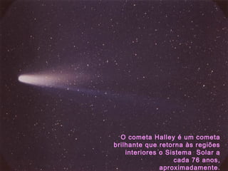 O cometa Halley é um cometa
brilhante que retorna às regiões
interiores o Sistema Solar a
cada 76 anos,
aproximadamente.
 