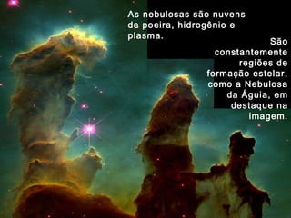 São
constantemente
regiões de
formação estelar,
como a Nebulosa
da Águia, em
destaque na
imagem.
As nebulosas são nuvens
de poeira, hidrogênio e
plasma.
 