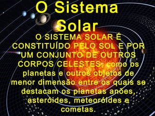 O Sistema
Solar
O SISTEMA SOLAR É
CONSTITUÍDO PELO SOL E POR
UM CONJUNTO DE OUTROS
CORPOS CELESTES, como os
planetas e outros objetos de
menor dimensão entre os quais se
destacam os planetas anões,
asteróides, meteoróides e
cometas.
 