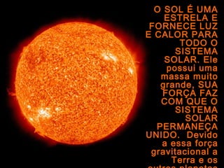 O SOL É UMA
ESTRELA E
FORNECE LUZ
E CALOR PARA
TODO O
SISTEMA
SOLAR. Ele
possui uma
massa muito
grande, SUA
FORÇA FAZ
COM QUE O
SISTEMA
SOLAR
PERMANEÇA
UNIDO. Devido
a essa força
gravitacional a
Terra e os
 