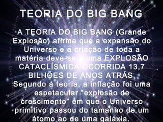 TEORIA DO BIG BANG
A TEORIA DO BIG BANG (Grande
Explosão) afirma que a expansão do
Universo e a criação de toda a
matéria deve-se a uma EXPLOSÃO
CATACLÍSMICA OCORRIDA 13,7
BILHÕES DE ANOS ATRÁS.
Segundo a teoria, a inflação foi uma
espetacular “explosão de
crescimento” em que o Universo
primitivo passou do tamanho de um
átomo ao de uma galáxia.
 