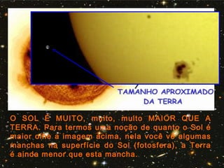 O SOL É MUITO, muito, muito MAIOR QUE A
TERRA. Para termos uma noção de quanto o Sol é
maior olhe a imagem acima, nela você vê algumas
manchas na superfície do Sol (fotosfera), a Terra
é ainda menor que esta mancha.
 