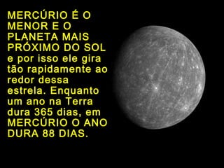 MERCÚRIO É O
MENOR E O
PLANETA MAIS
PRÓXIMO DO SOL
e por isso ele gira
tão rapidamente ao
redor dessa
estrela. Enquanto
um ano na Terra
dura 365 dias, em
MERCÚRIO O ANO
DURA 88 DIAS.
 