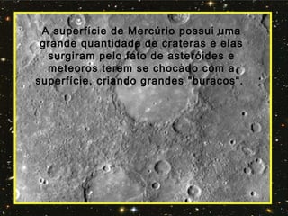 A superfície de Mercúrio possui uma
grande quantidade de crateras e elas
surgiram pelo fato de asteróides e
meteoros terem se chocado com a
superfície, criando grandes "buracos“.
 
