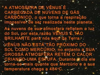 A ATMOSFERA DE VÊNUS É
CARREGADA DE NUVENS DE GÁS
CARBÔNICO, o que torna a respiração
impossível de ser realizada neste planeta.
As nuvens de sua atmosfera refletem a luz
do Sol, por esta razão VÊNUS É TÃO
BRILHANTE para nós aqui da Terra.
VÊNUS NÃO ESTÁ TÃO PRÓXIMO DO
SOL COMO MERCÚRIO, no entanto a SUA
GROSSA ATMOSFERA RETÉM O CALOR
CRIANDO UMA ESTUFA. Durante o dia ele
torna-se mais quente que Mercúrio e a sua
temperatura chega a 484o
C.
 