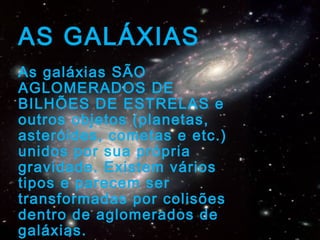 AS GALÁXIAS
As galáxias SÃO
AGLOMERADOS DE
BILHÕES DE ESTRELAS e
outros objetos (planetas,
asteróides, cometas e etc.)
unidos por sua própria
gravidade. Existem vários
tipos e parecem ser
transformadas por colisões
dentro de aglomerados de
galáxias.
 