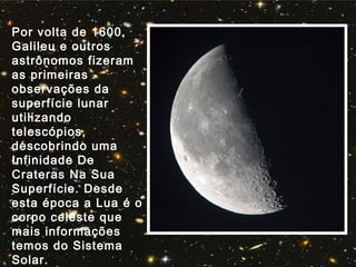 Por volta de 1600,
Galileu e outros
astrônomos fizeram
as primeiras
observações da
superfície lunar
utilizando
telescópios,
descobrindo uma
Infinidade De
Crateras Na Sua
Superfície. Desde
esta época a Lua é o
corpo celeste que
mais informações
temos do Sistema
Solar.
 