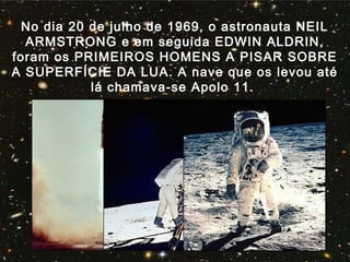 No dia 20 de julho de 1969, o astronauta NEIL
ARMSTRONG e em seguida EDWIN ALDRIN,
foram os PRIMEIROS HOMENS A PISAR SOBRE
A SUPERFÍCIE DA LUA. A nave que os levou até
lá chamava-se Apolo 11.
 