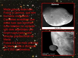 Marte possui duas luas,
Fobos e Deimos, que tem
formatos irregulares .
Cientistas acreditam que
estas luas que lembram
duas batatas na verdade
são dois asteróides que
foram capturados pela
atração gravitacional de
Marte.
Fobos é a lua mais próxima
de Marte, está a distância
de 6.000 quilômetros.
 