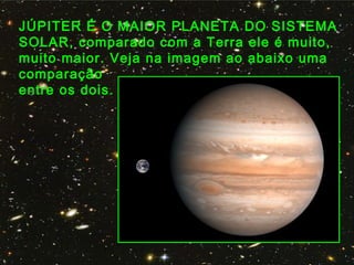 JÚPITER É O MAIOR PLANETA DO SISTEMA
SOLAR, comparado com a Terra ele é muito,
muito maior. Veja na imagem ao abaixo uma
comparação
entre os dois.
    
 