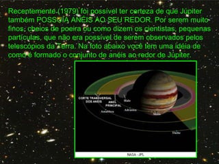 Recentemente (1979) foi possível ter certeza de que Júpiter
também POSSUÍA ANÉIS AO SEU REDOR. Por serem muito
finos, cheios de poeira ou como dizem os cientistas, pequenas
partículas, que não era possível de serem observados pelos
telescópios da Terra. Na foto abaixo você tem uma idéia de
como é formado o conjunto de anéis ao redor de Júpiter.
 