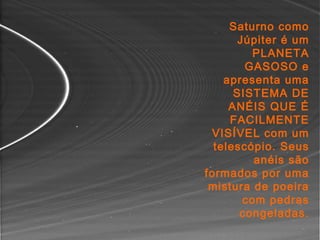 Saturno como
Júpiter é um
PLANETA
GASOSO e
apresenta uma
SISTEMA DE
ANÉIS QUE É
FACILMENTE
VISÍVEL com um
telescópio. Seus
anéis são
formados por uma
mistura de poeira
com pedras
congeladas.
 