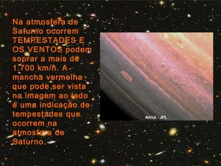 Na atmosfera de
Saturno ocorrem
TEMPESTADES E
OS VENTOS podem
soprar a mais de
1.700 km/h. A
mancha vermelha
que pode ser vista
na imagem ao lado
é uma indicação de
tempestades que
ocorrem na
atmosfera de
Saturno.
 