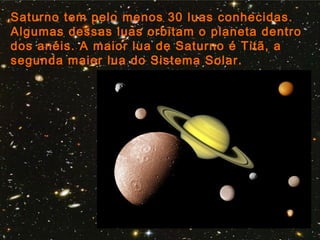 Saturno tem pelo menos 30 luas conhecidas.
Algumas dessas luas orbitam o planeta dentro
dos anéis. A maior lua de Saturno é Titã, a
segunda maior lua do Sistema Solar.
 