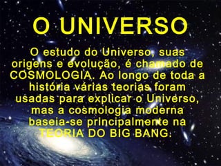 O UNIVERSO
O estudo do Universo, suas
origens e evolução, é chamado de
COSMOLOGIA. Ao longo de toda a
história várias teorias foram
usadas para explicar o Universo,
mas a cosmologia moderna
baseia-se principalmente na
TEORIA DO BIG BANG.
 