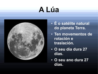 A Lúa
● É o satélite natural
do planeta Terra.
● Ten movementos de
rotación e
traslación.
● O seu día dura 27
días.
● O seu ano dura 27
días.
 