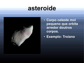 asteroide
● Corpo celeste moi
pequeno que orbita
arredor doutros
corpos.
● Exemplo: Troiano
 