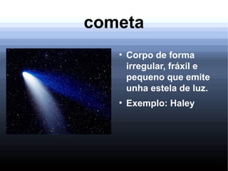 cometa
●
Corpo de forma
irregular, fráxil e
pequeno que emite
unha estela de luz.
●
Exemplo: Haley
 