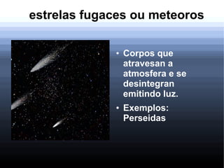 estrelas fugaces ou meteoros
● Corpos que
atravesan a
atmosfera e se
desintegran
emitindo luz.
● Exemplos:
Perseidas
 