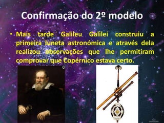 Confirmação do 2º modelo
• Mais tarde Galileu Galilei construiu a
primeira luneta astronómica e através dela
realizou observações que lhe permitiram
comprovar que Copérnico estava certo.
 