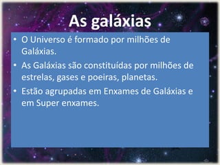As galáxias
• O Universo é formado por milhões de
Galáxias.
• As Galáxias são constituídas por milhões de
estrelas, gases e poeiras, planetas.
• Estão agrupadas em Enxames de Galáxias e
em Super enxames.
 