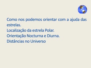 Como nos podemos orientar com a ajuda das
estrelas.
Localização da estrela Polar.
Orientação Nocturna e Diurna.
Distâncias no Universo

 