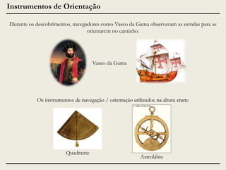 Instrumentos de Orientação
Durante os descobrimentos, navegadores como Vasco da Gama observavam as estrelas para se
orientarem no caminho.

Vasco da Gama

Os instrumentos de navegação / orientação utilizados na altura eram:

Quadrante

Astrolábio

 
