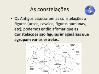 As constelações
• Os Antigos associaram as constelações a
figuras (ursos, cavalos, figuras humanas,
etc), podemos então afirmar que as
Constelações são figuras imaginárias que
agrupam várias estrelas.

 