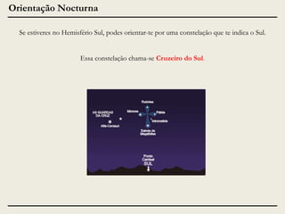 Orientação Nocturna
Se estiveres no Hemisfério Sul, podes orientar-te por uma constelação que te indica o Sul.
Essa constelação chama-se Cruzeiro do Sul.

 