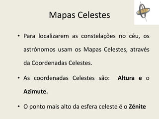 Mapas Celestes
• Para localizarem as constelações no céu, os
astrónomos usam os Mapas Celestes, através
da Coordenadas Celestes.
• As coordenadas Celestes são:

Altura e o

Azimute.
• O ponto mais alto da esfera celeste é o Zénite

 